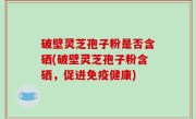 破壁灵芝孢子粉是否含硒(破壁灵芝孢子粉含硒，促进免疫健康)