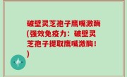 破壁灵芝孢子鹰嘴激酶(强效免疫力：破壁灵芝孢子提取鹰嘴激酶！)