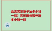 品高灵芝孢子油多少钱一瓶？灵芝菌包营养液多少钱一瓶