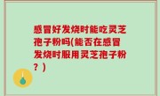 感冒好发烧时能吃灵芝孢子粉吗(能否在感冒发烧时服用灵芝孢子粉？)