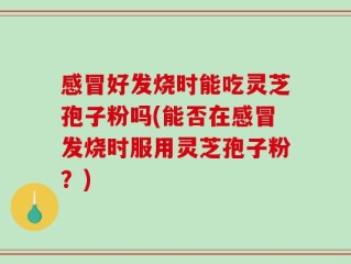 感冒好发烧时能吃灵芝孢子粉吗(能否在感冒发烧时服用灵芝孢子粉？)