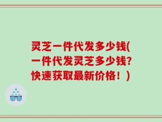 灵芝一件代发多少钱(一件代发灵芝多少钱？快速获取最新价格！)
