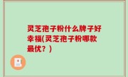 灵芝孢子粉什么牌子好幸福(灵芝孢子粉哪款最优？)