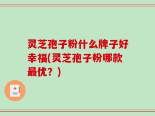 灵芝孢子粉什么牌子好幸福(灵芝孢子粉哪款最优？)