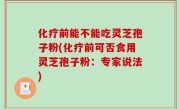 化疗前能不能吃灵芝孢子粉(化疗前可否食用灵芝孢子粉：专家说法)