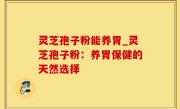 灵芝孢子粉能养胃_灵芝孢子粉：养胃保健的天然选择