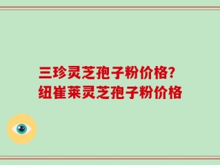 三珍灵芝孢子粉价格？纽崔莱灵芝孢子粉价格