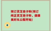 预订灵芝孢子粉(预订纯正灵芝孢子粉，健康美好从口服开始)