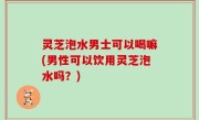 灵芝泡水男士可以喝嘛(男性可以饮用灵芝泡水吗？)