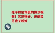 孢子粉加鸡蛋的做法视频？灵芝粉好，还是灵芝孢子粉好
