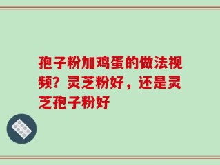 孢子粉加鸡蛋的做法视频？灵芝粉好，还是灵芝孢子粉好