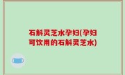 石斛灵芝水孕妇(孕妇可饮用的石斛灵芝水)