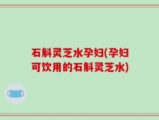石斛灵芝水孕妇(孕妇可饮用的石斛灵芝水)