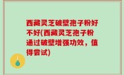 西藏灵芝破壁孢子粉好不好(西藏灵芝孢子粉通过破壁增强功效，值得尝试)