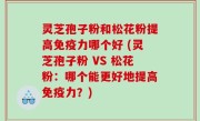 灵芝孢子粉和松花粉提高免疫力哪个好 (灵芝孢子粉 VS 松花粉：哪个能更好地提高免疫力？)