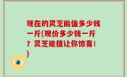 现在的灵芝能值多少钱一斤(现价多少钱一斤？灵芝能值让你惊喜！)
