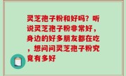 灵芝孢子粉和好吗？听说灵芝孢子粉非常好，身边的好多朋友都在吃，想问问灵芝孢子粉究竟有多好