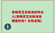 常喝灵芝石斛汤好吗女人(常喝灵芝石斛汤有哪些好处？女性必知)
