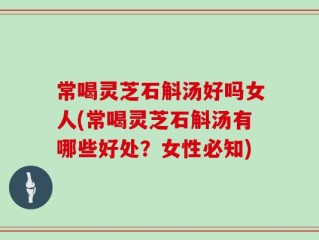 常喝灵芝石斛汤好吗女人(常喝灵芝石斛汤有哪些好处？女性必知)