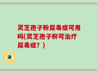 灵芝孢子粉尿毒症可用吗(灵芝孢子粉可治疗尿毒症？)
