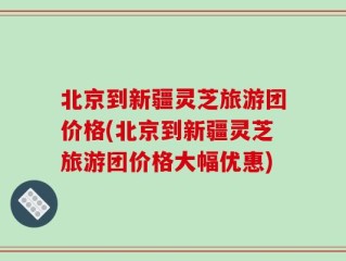 北京到新疆灵芝旅游团价格(北京到新疆灵芝旅游团价格大幅优惠)