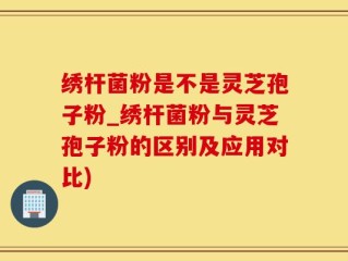 绣杆菌粉是不是灵芝孢子粉_绣杆菌粉与灵芝孢子粉的区别及应用对比)