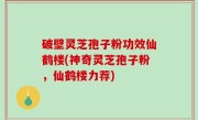 破壁灵芝孢子粉功效仙鹤楼(神奇灵芝孢子粉，仙鹤楼力荐)