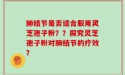 肺结节是否适合服用灵芝孢子粉？？探究灵芝孢子粉对肺结节的疗效？