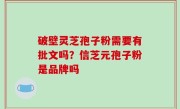 破壁灵芝孢子粉需要有批文吗？信芝元孢子粉是品牌吗