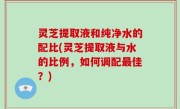 灵芝提取液和纯净水的配比(灵芝提取液与水的比例，如何调配最佳？)