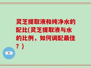 灵芝提取液和纯净水的配比(灵芝提取液与水的比例，如何调配最佳？)