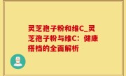 灵芝孢子粉和维C_灵芝孢子粉与维C：健康搭档的全面解析