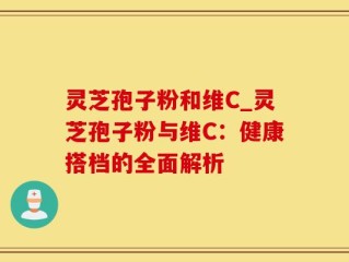灵芝孢子粉和维C_灵芝孢子粉与维C：健康搭档的全面解析