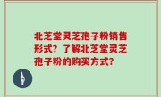 北芝堂灵芝孢子粉销售形式？了解北芝堂灵芝孢子粉的购买方式？
