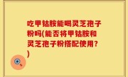 吃甲钴胺能喝灵芝孢子粉吗(能否将甲钴胺和灵芝孢子粉搭配使用？)