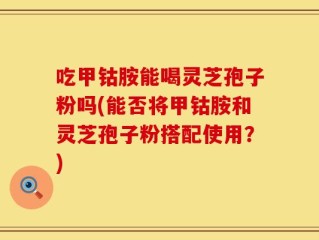 吃甲钴胺能喝灵芝孢子粉吗(能否将甲钴胺和灵芝孢子粉搭配使用？)