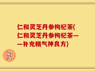 仁和灵芝丹参枸杞茶(仁和灵芝丹参枸杞茶——补充精气神良方)