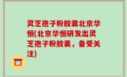 灵芝孢子粉胶囊北京华恒(北京华恒研发出灵芝孢子粉胶囊，备受关注)