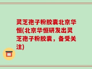 灵芝孢子粉胶囊北京华恒(北京华恒研发出灵芝孢子粉胶囊，备受关注)