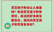 灵芝孢子粉会让人痴呆吗？听说灵芝孢子粉非常好，身边的好多朋友都在吃，想问问灵芝孢子粉究竟有多好？
