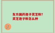 东方国药孢子灵芝粉？灵芝孢子粉怎么种