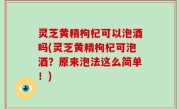 灵芝黄精枸杞可以泡酒吗(灵芝黄精枸杞可泡酒？原来泡法这么简单！)