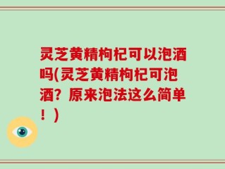灵芝黄精枸杞可以泡酒吗(灵芝黄精枸杞可泡酒？原来泡法这么简单！)