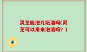 灵芝能泡几坛酒吗(灵芝可以用来泡酒吗？)