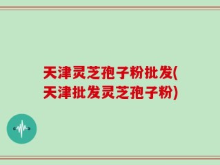 天津灵芝孢子粉批发(天津批发灵芝孢子粉)