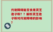 代谢障碍能否食用灵芝孢子粉？？解析灵芝孢子粉对代谢障碍的影响？