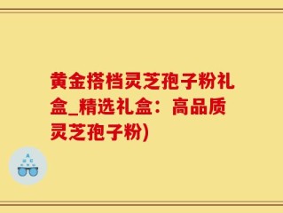 黄金搭档灵芝孢子粉礼盒_精选礼盒：高品质灵芝孢子粉)
