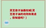 灵芝孢子油最权威(灵芝孢子油的功效和用途，你知道吗？)