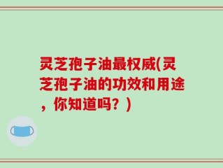 灵芝孢子油最权威(灵芝孢子油的功效和用途，你知道吗？)