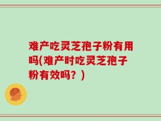 难产吃灵芝孢子粉有用吗(难产时吃灵芝孢子粉有效吗？)